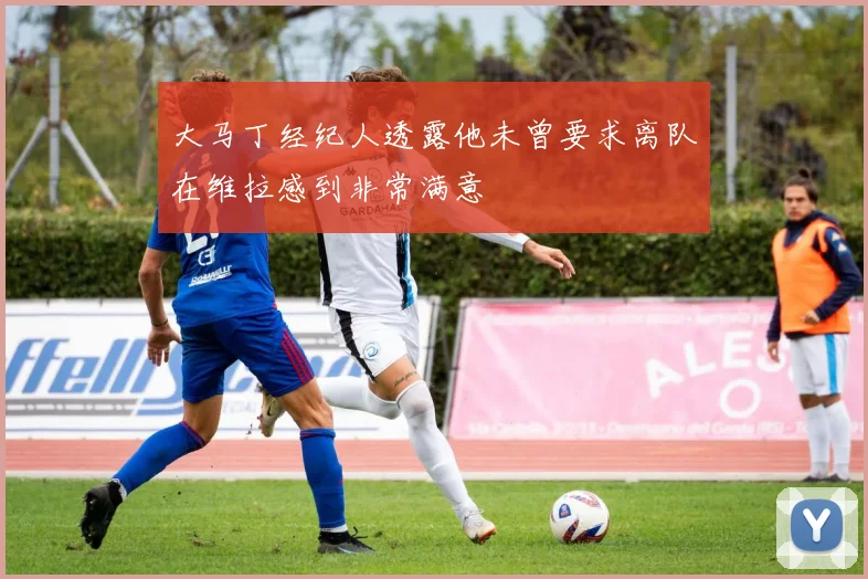 大马丁经纪人透露他未曾要求离队在维拉感到非常满意